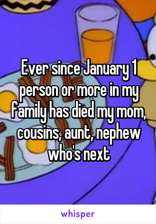 Ever since January 1 person or more in my family has died my mom, cousins, aunt, nephew who's next
