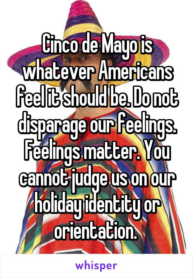 Cinco de Mayo is whatever Americans feel it should be. Do not disparage our feelings. Feelings matter. You cannot judge us on our holiday identity or orientation. 