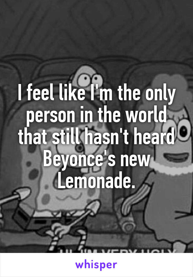 I feel like I'm the only person in the world that still hasn't heard Beyonce's new Lemonade.