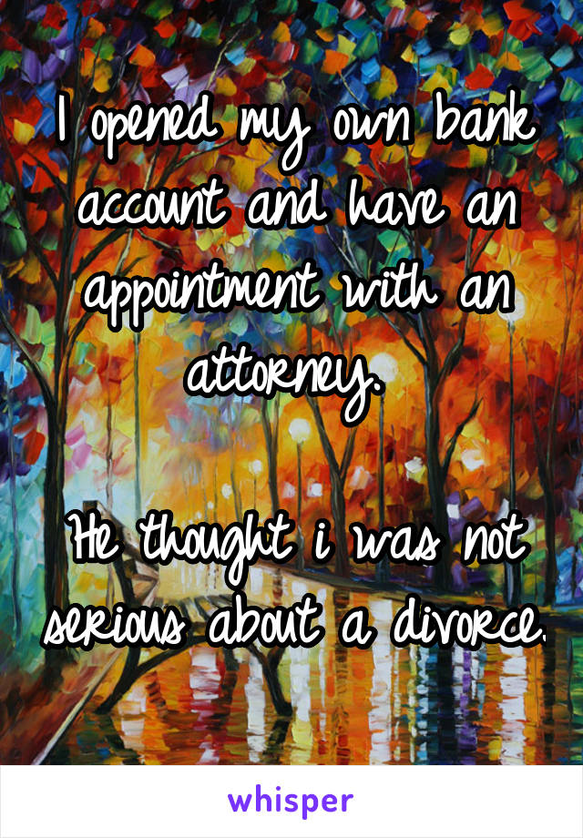 I opened my own bank account and have an appointment with an attorney. 

He thought i was not serious about a divorce. 