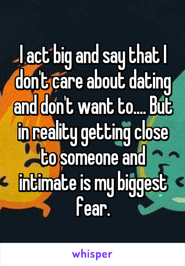 I act big and say that I don't care about dating and don't want to.... But in reality getting close to someone and intimate is my biggest fear.