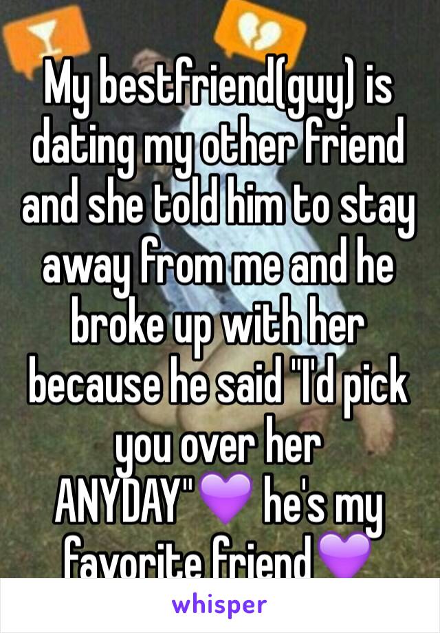 My bestfriend(guy) is dating my other friend and she told him to stay away from me and he broke up with her because he said "I'd pick you over her ANYDAY"💜 he's my favorite friend💜