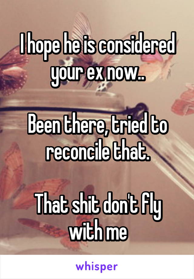 I hope he is considered your ex now..

Been there, tried to reconcile that.

That shit don't fly with me