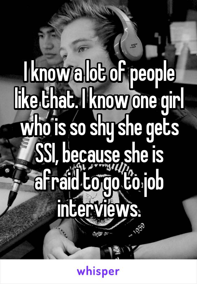 I know a lot of people like that. I know one girl who is so shy she gets SSI, because she is afraid to go to job interviews.