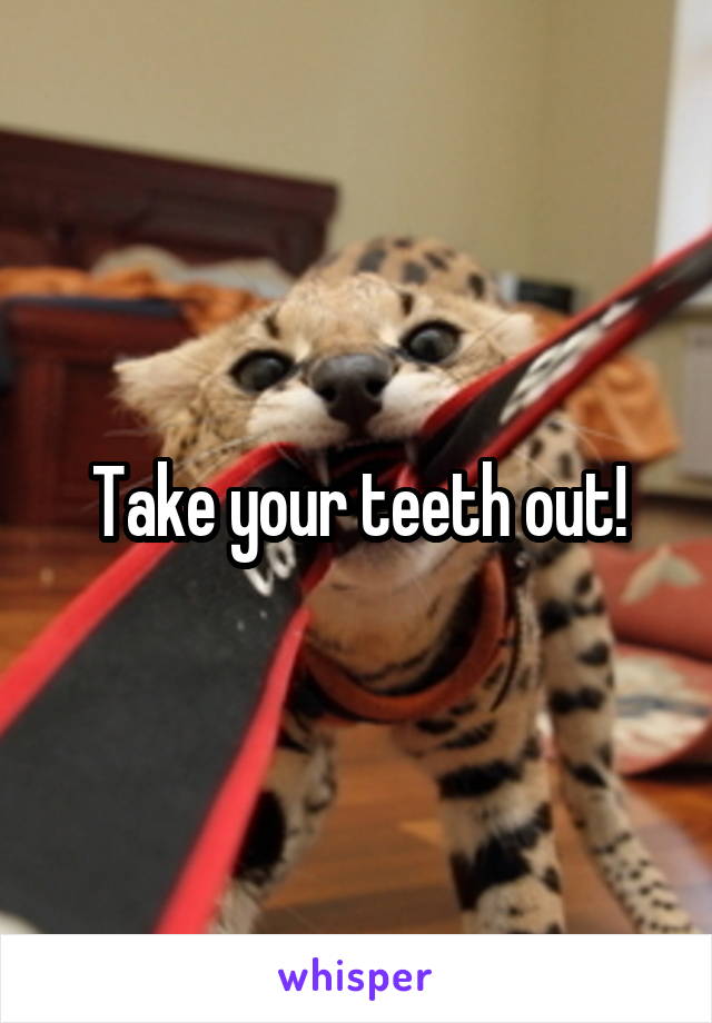 Take your teeth out!
