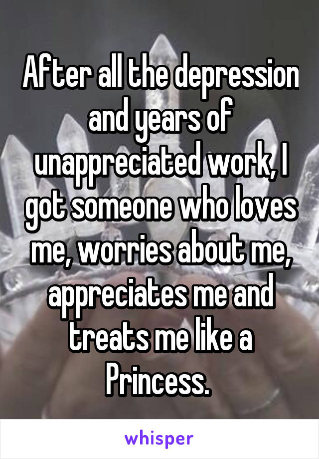 After all the depression and years of unappreciated work, I got someone who loves me, worries about me, appreciates me and treats me like a Princess. 