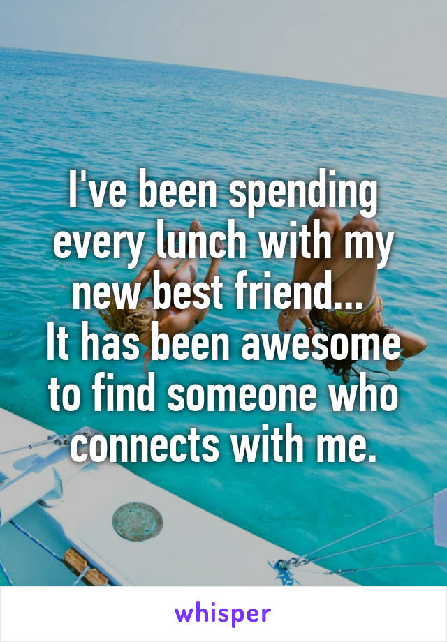 I've been spending every lunch with my new best friend... 
It has been awesome to find someone who connects with me.