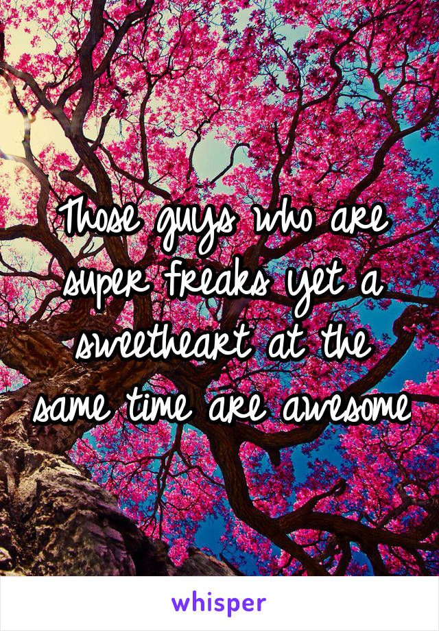 Those guys who are super freaks yet a sweetheart at the same time are awesome