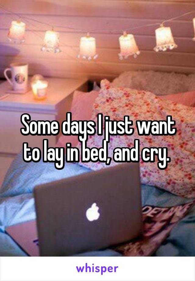 Some days I just want to lay in bed, and cry. 