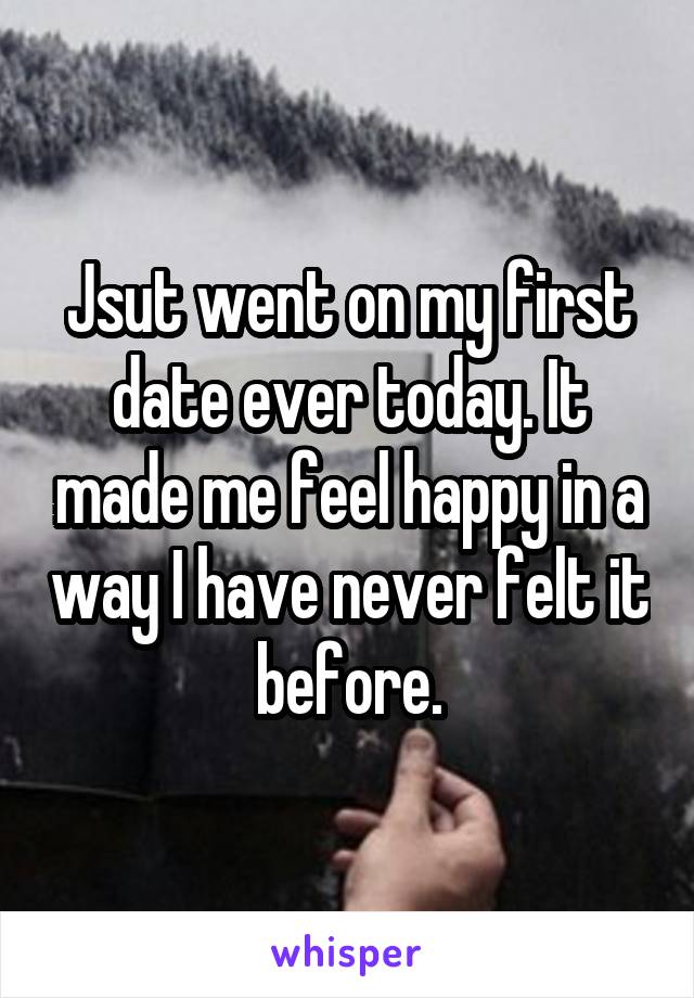 Jsut went on my first date ever today. It made me feel happy in a way I have never felt it before.