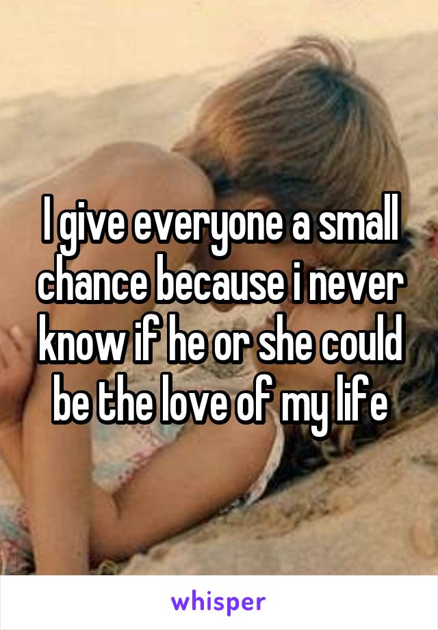 I give everyone a small chance because i never know if he or she could be the love of my life