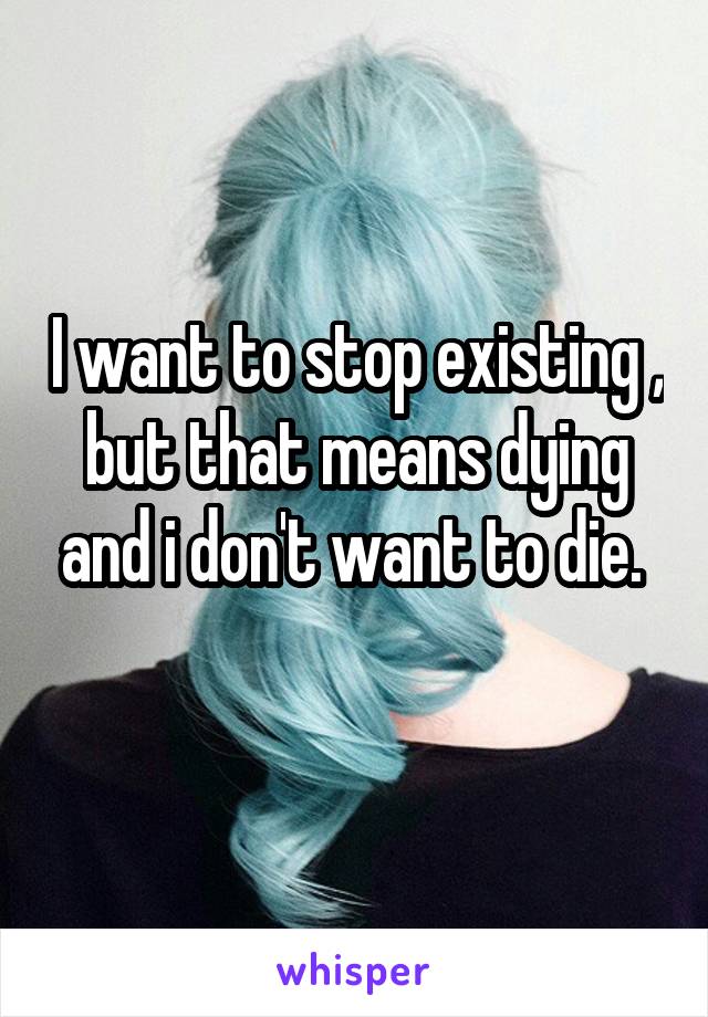 I want to stop existing , but that means dying and i don't want to die. 
 
