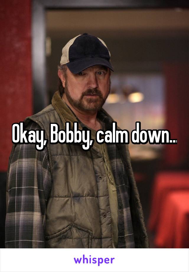 Okay, Bobby, calm down...