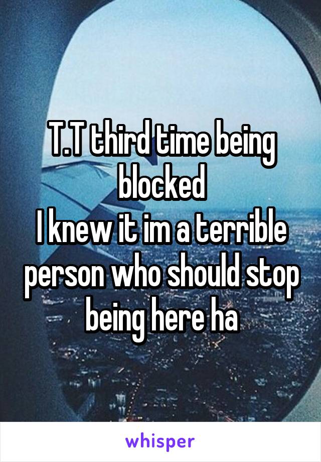 T.T third time being blocked
I knew it im a terrible person who should stop being here ha
