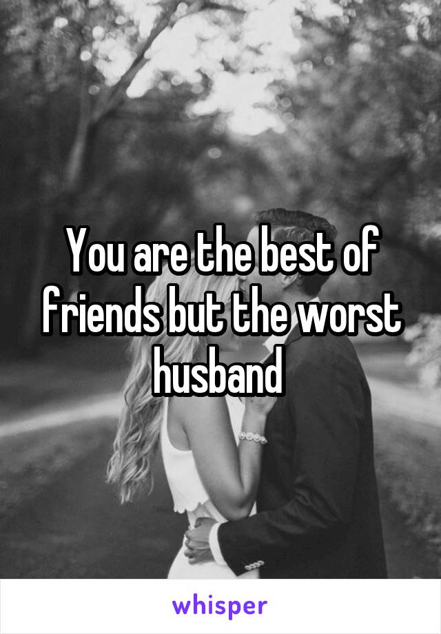 You are the best of friends but the worst husband 