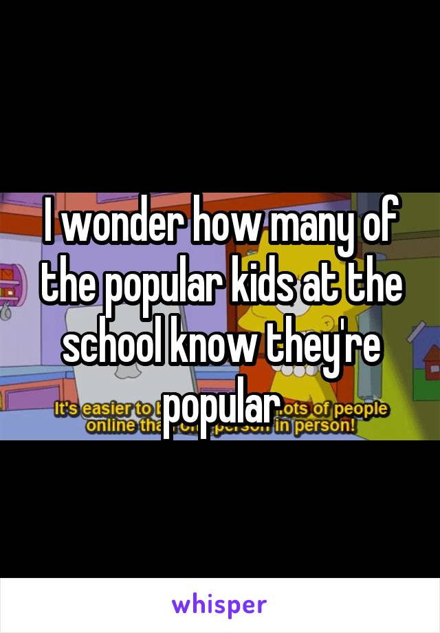 I wonder how many of the popular kids at the school know they're popular
