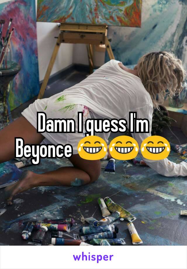 Damn I guess I'm Beyonce 😂😂😂
