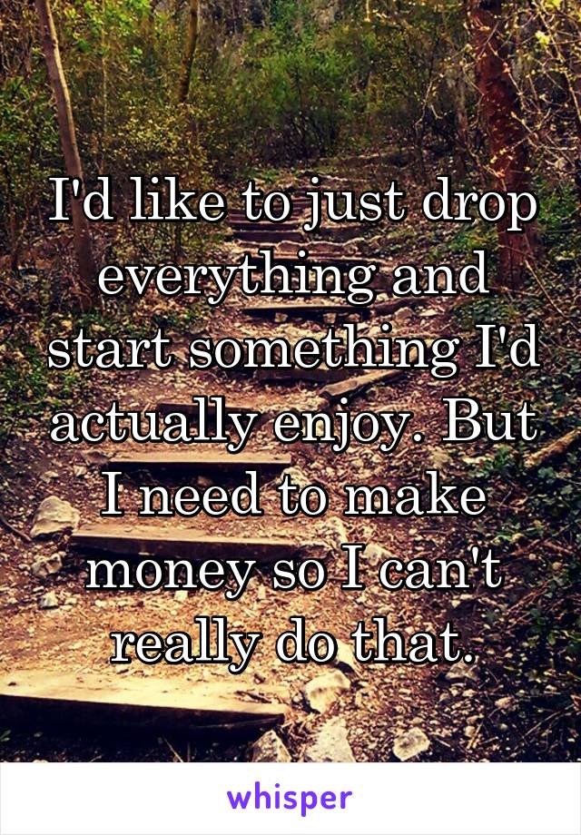 I'd like to just drop everything and start something I'd actually enjoy. But I need to make money so I can't really do that.