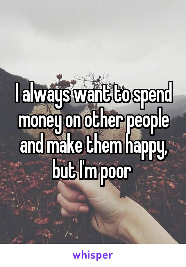I always want to spend money on other people and make them happy, but I'm poor 