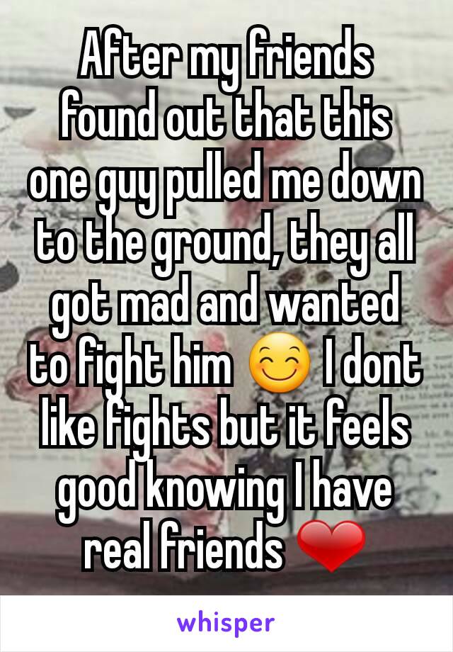 After my friends found out that this one guy pulled me down to the ground, they all got mad and wanted to fight him 😊 I dont like fights but it feels good knowing I have real friends ❤