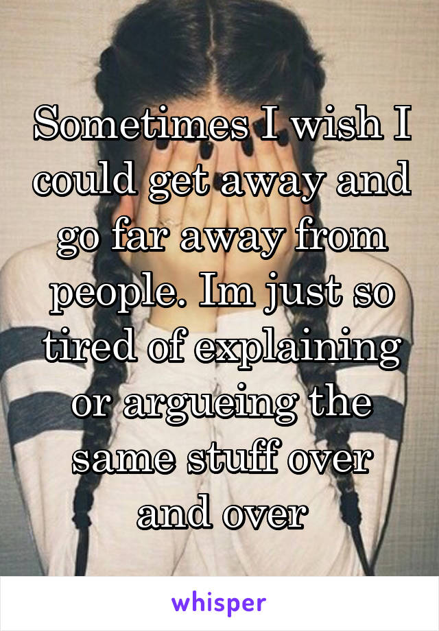 Sometimes I wish I could get away and go far away from people. Im just so tired of explaining or argueing the same stuff over and over