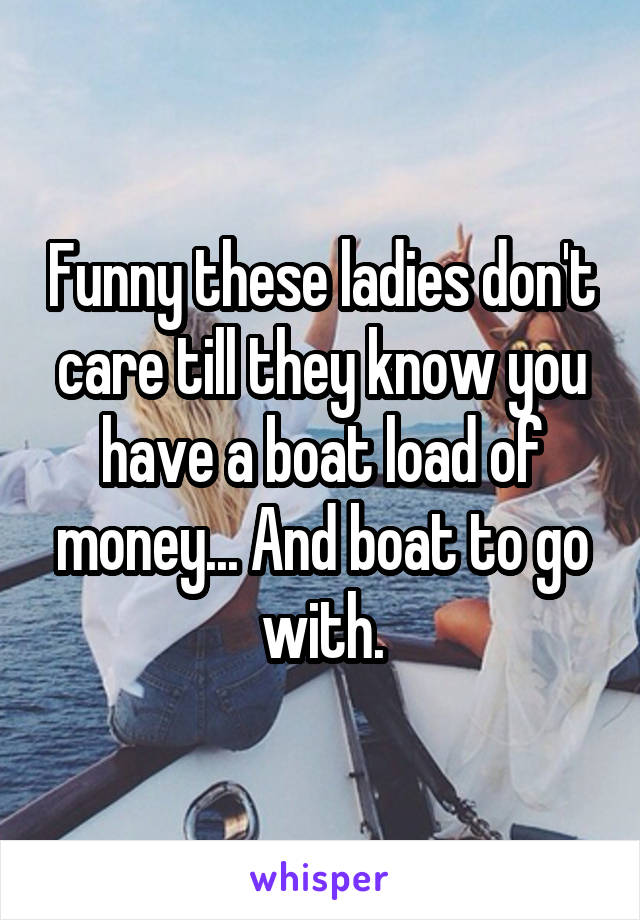 Funny these ladies don't care till they know you have a boat load of money... And boat to go with.