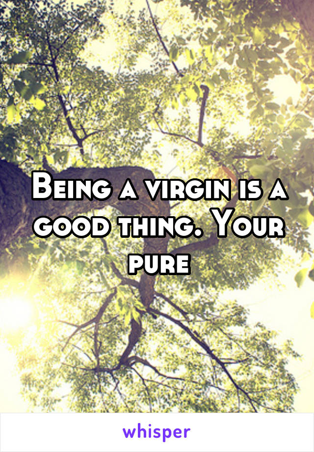 Being a virgin is a good thing. Your pure