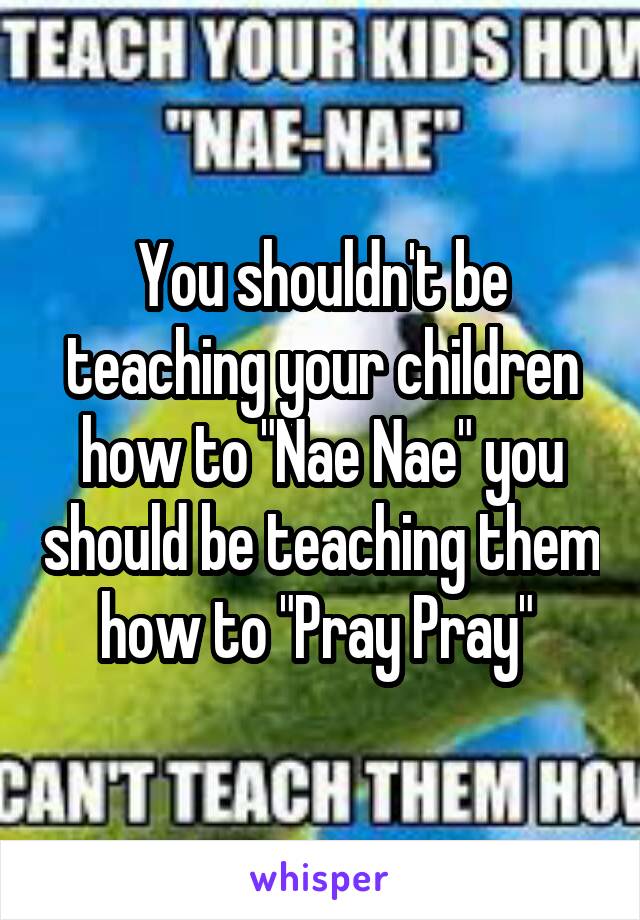 You shouldn't be teaching your children how to "Nae Nae" you should be teaching them how to "Pray Pray" 
