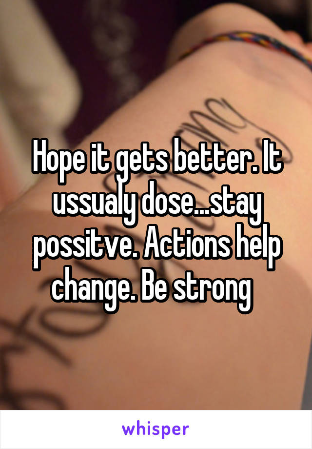 Hope it gets better. It ussualy dose...stay possitve. Actions help change. Be strong  