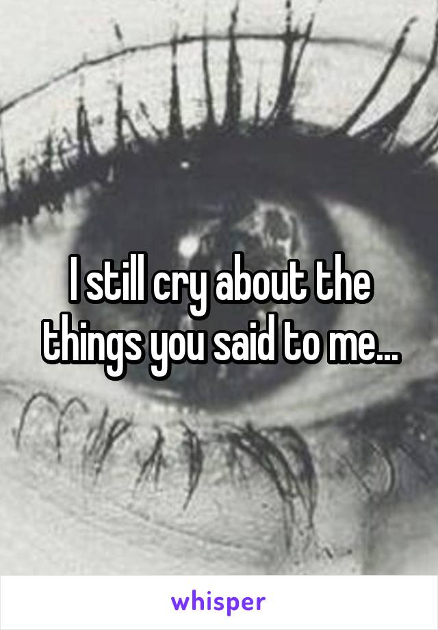 I still cry about the things you said to me...