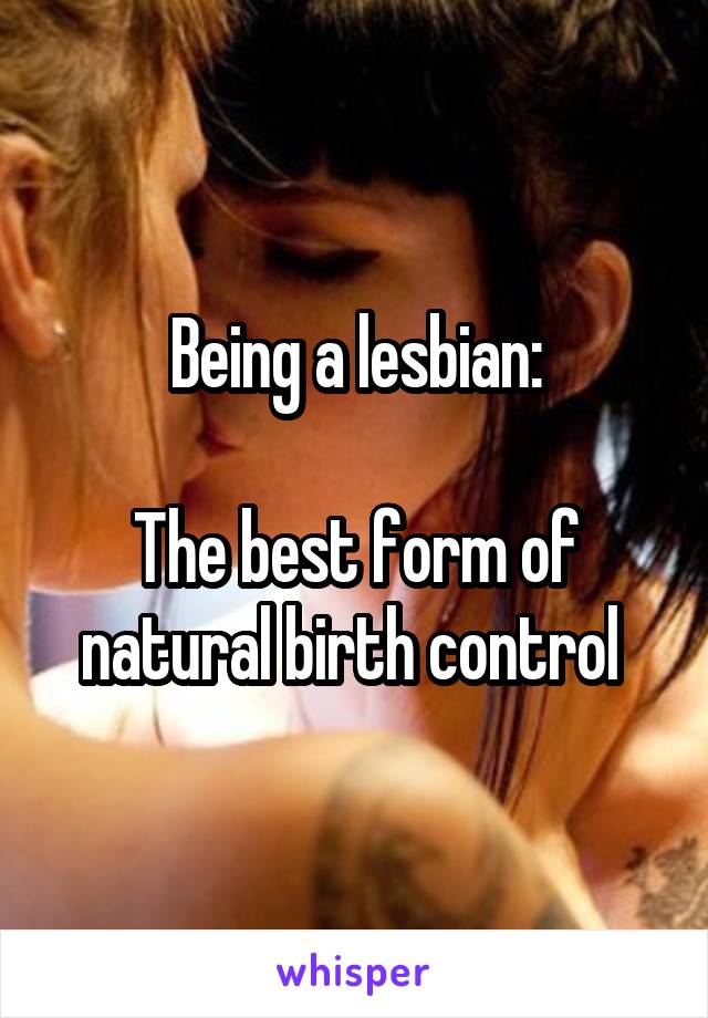  Being a lesbian: 

The best form of natural birth control 