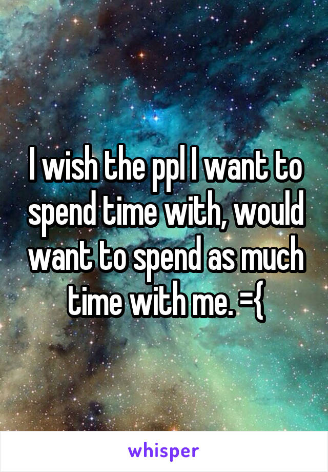 I wish the ppl I want to spend time with, would want to spend as much time with me. ={