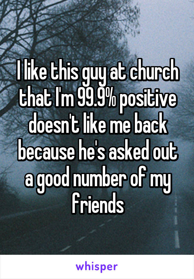 I like this guy at church that I'm 99.9% positive doesn't like me back because he's asked out a good number of my friends