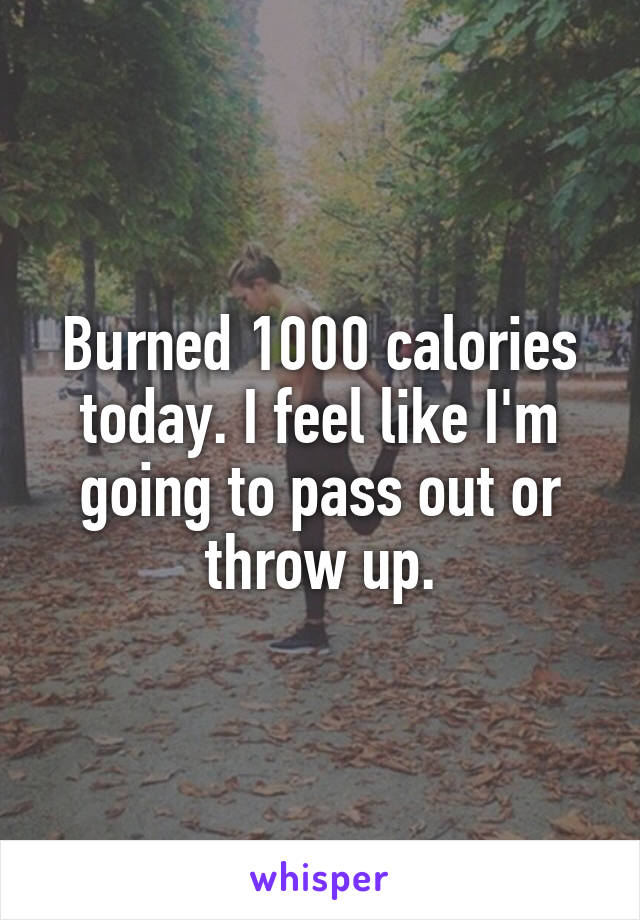 Burned 1000 calories today. I feel like I'm going to pass out or throw up.