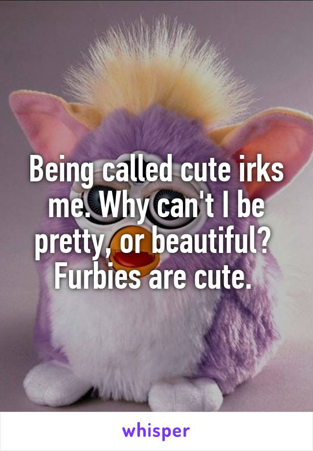 Being called cute irks me. Why can't I be pretty, or beautiful?  Furbies are cute. 