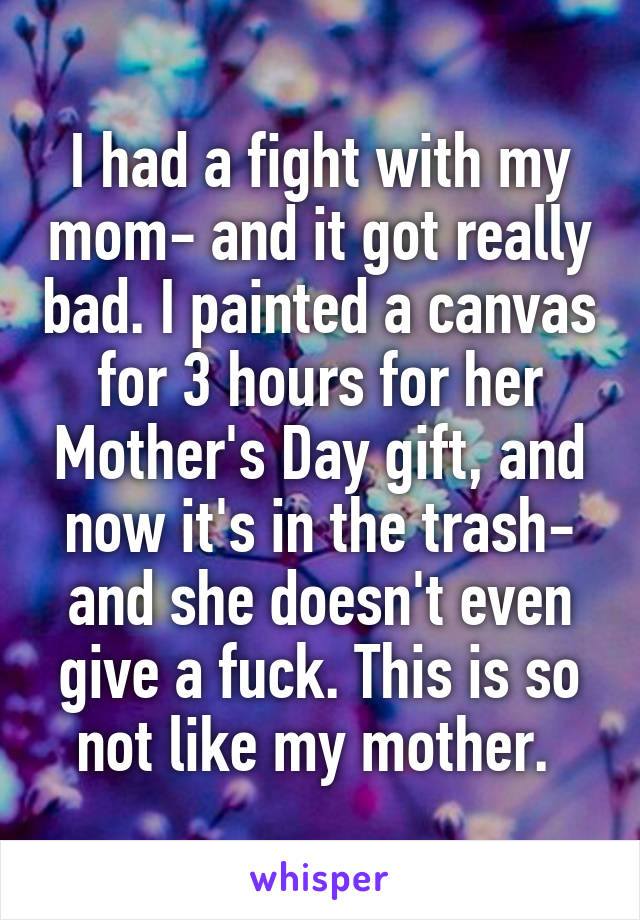 I had a fight with my mom- and it got really bad. I painted a canvas for 3 hours for her Mother's Day gift, and now it's in the trash- and she doesn't even give a fuck. This is so not like my mother. 