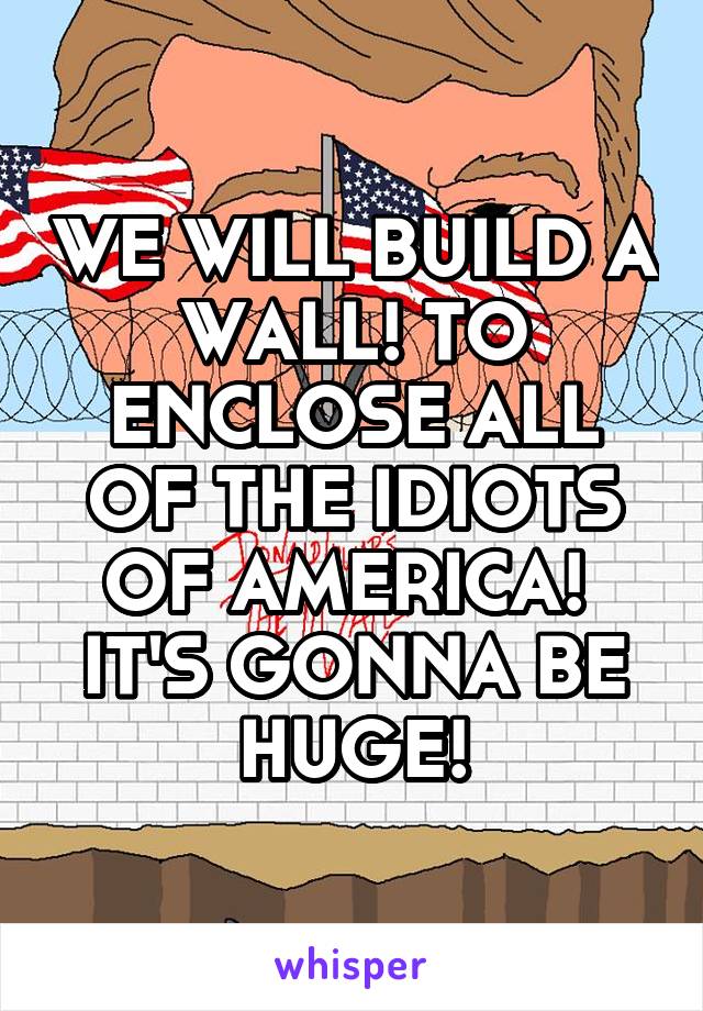 WE WILL BUILD A WALL! TO ENCLOSE ALL OF THE IDIOTS OF AMERICA!  IT'S GONNA BE HUGE!