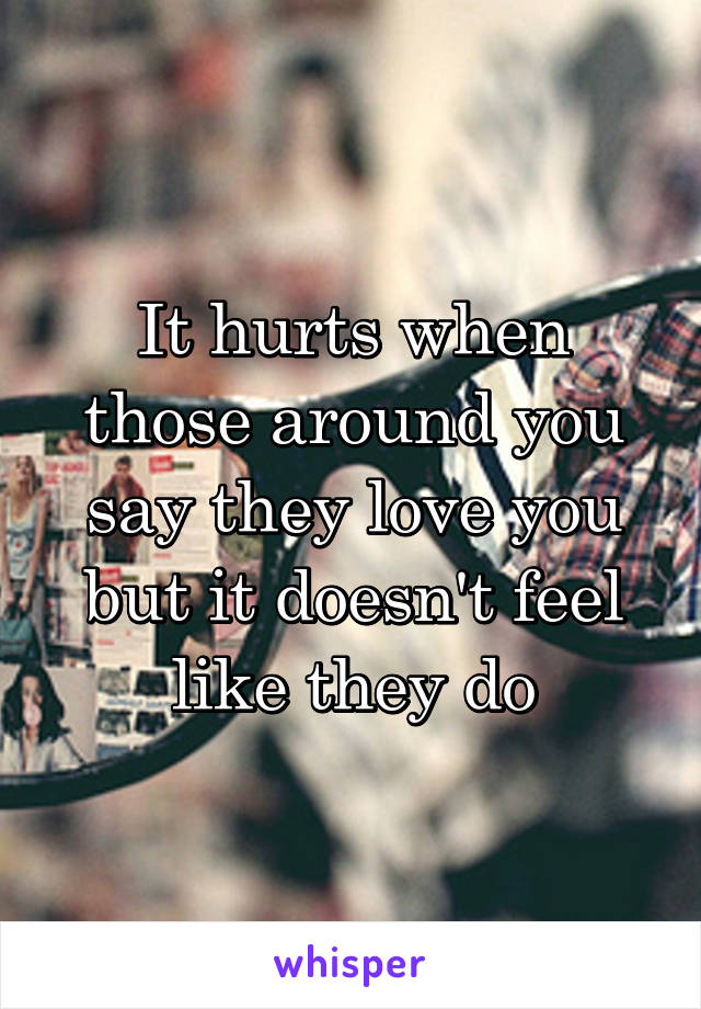 It hurts when those around you say they love you but it doesn't feel like they do