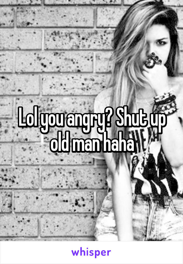 Lol you angry? Shut up old man haha