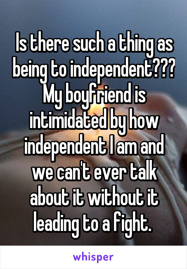 Is there such a thing as being to independent??? My boyfriend is intimidated by how independent I am and we can't ever talk about it without it leading to a fight. 