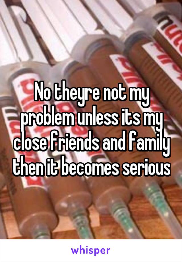 No theyre not my problem unless its my close friends and family then it becomes serious