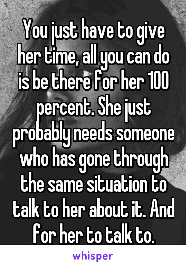 You just have to give her time, all you can do is be there for her 100 percent. She just probably needs someone who has gone through the same situation to talk to her about it. And for her to talk to.