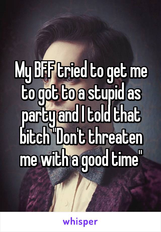 My BFF tried to get me to got to a stupid as party and I told that bitch "Don't threaten me with a good time"
