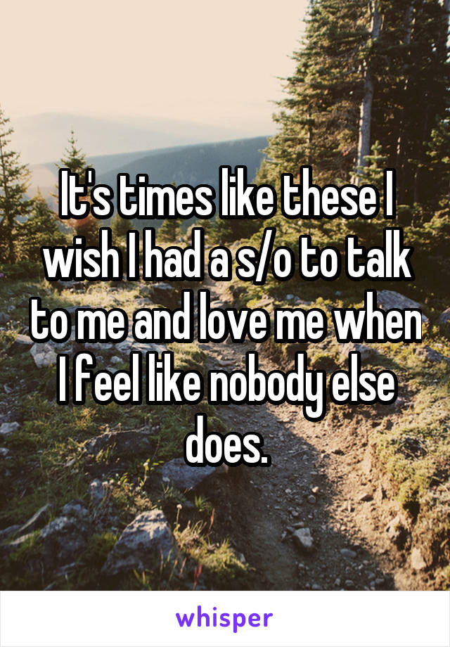 It's times like these I wish I had a s/o to talk to me and love me when I feel like nobody else does.