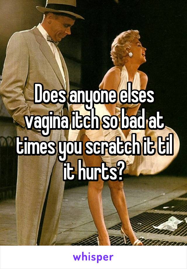 Does anyone elses vagina itch so bad at times you scratch it til it hurts?