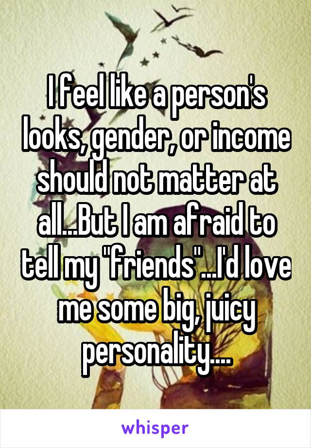 I feel like a person's looks, gender, or income should not matter at all...But I am afraid to tell my "friends"...I'd love me some big, juicy personality....