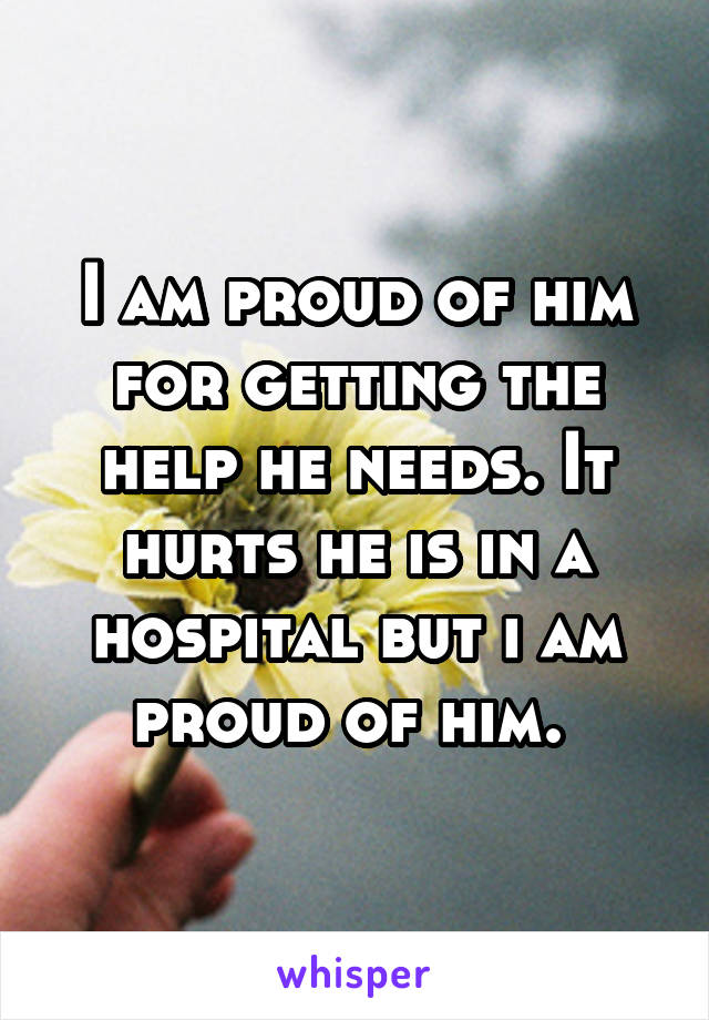 I am proud of him for getting the help he needs. It hurts he is in a hospital but i am proud of him. 