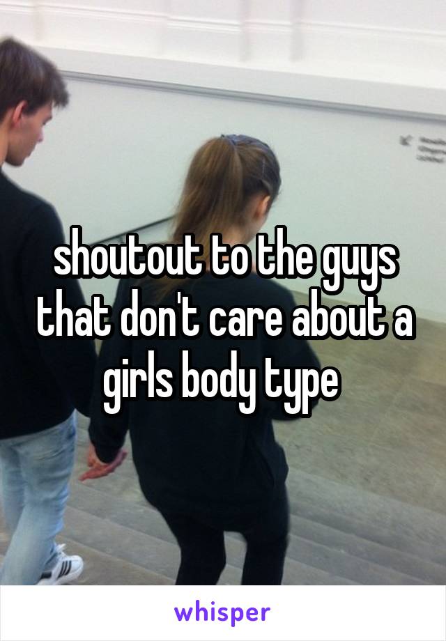 shoutout to the guys that don't care about a girls body type 