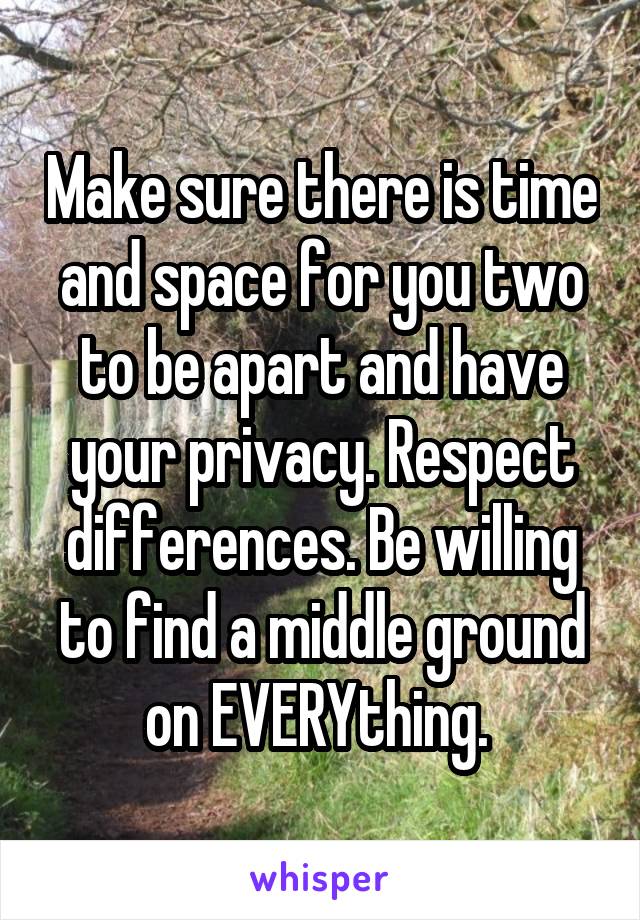 Make sure there is time and space for you two to be apart and have your privacy. Respect differences. Be willing to find a middle ground on EVERYthing. 