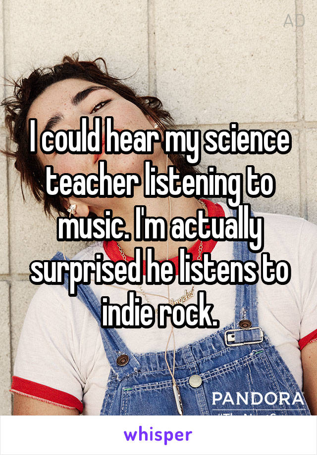 I could hear my science teacher listening to music. I'm actually surprised he listens to indie rock.